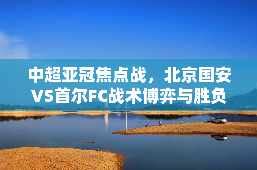 中超亚冠焦点战,北京国安VS首尔FC战术博弈与胜负手解析,亚冠焦点战,北京国安VS首尔FC战术博弈与胜负手解析