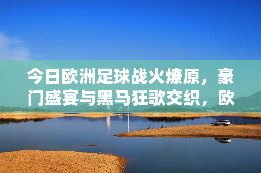 今日欧洲足球战火燎原,豪门盛宴与黑马狂歌交织,欧洲足球战火燎原,豪门盛宴黑马狂歌交织