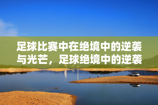 足球比赛中在绝境中的逆袭与光芒，足球绝境中的逆袭光芒