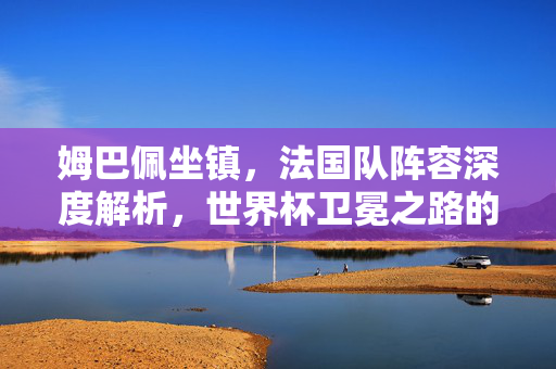 姆巴佩坐镇，法国队阵容深度解析，世界杯卫冕之路的底气何在？姆巴佩坐镇，法国队阵容深度解析，世界杯卫冕底气何在？