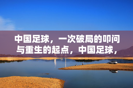 中国足球，一次破局的叩问与重生的起点，中国足球，破局叩问与重生起点