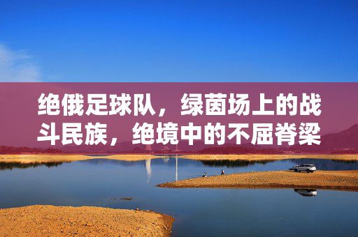 绝俄足球队，绿茵场上的战斗民族，绝境中的不屈脊梁
