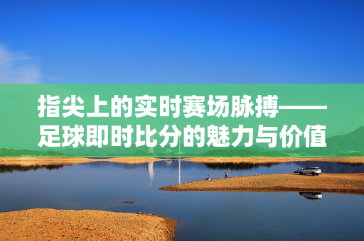 指尖上的实时赛场脉搏——足球即时比分的魅力与价值，指尖赛场脉搏，足球即时比分的魅力与价值