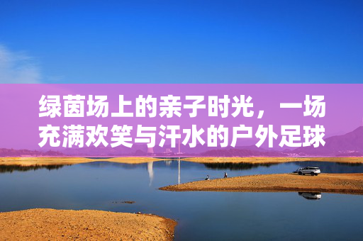 绿茵场上的亲子时光，一场充满欢笑与汗水的户外足球赛，绿茵亲子足球赛，欢笑与汗水的时光