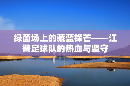 绿茵场上的藏蓝锋芒——江警足球队的热血与坚守