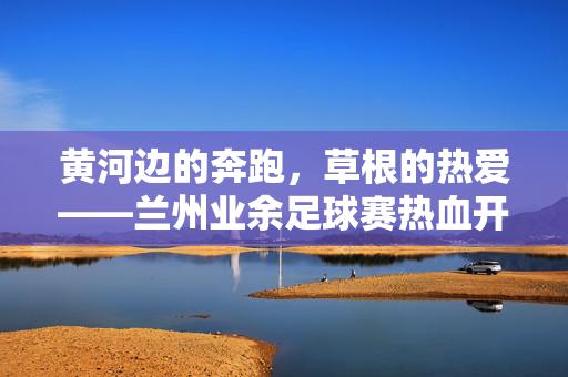 黄河边的奔跑，草根的热爱——兰州业余足球赛热血开赛，黄河边的草根热爱，业余足球赛热血开赛