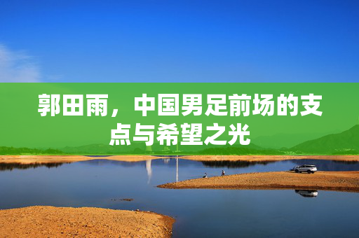 郭田雨，中国男足前场的支点与希望之光