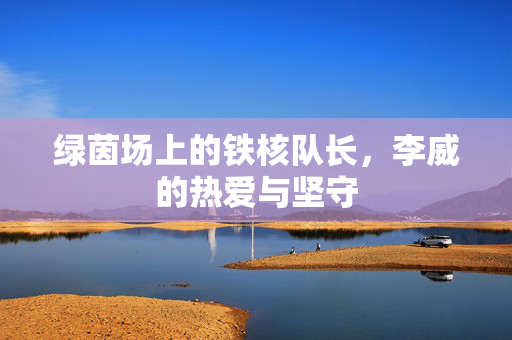 绿茵场上的铁核队长，李威的热爱与坚守