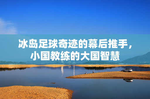 冰岛足球奇迹的幕后推手，小国教练的大国智慧