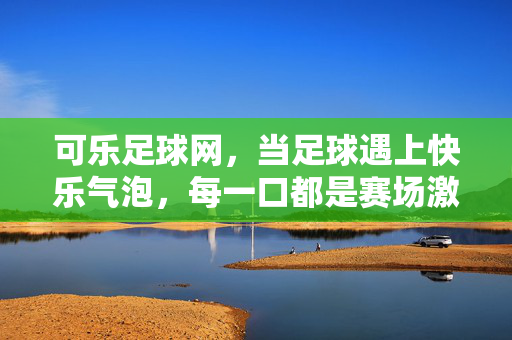 可乐足球网，当足球遇上快乐气泡，每一口都是赛场激情，可乐足球网，足球遇气泡，口口皆赛场激情