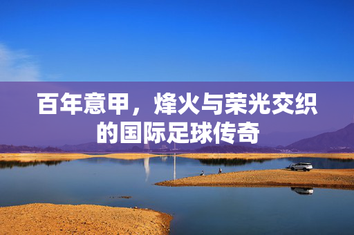 百年意甲，烽火与荣光交织的国际足球传奇