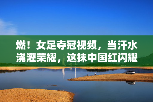 燃！女足夺冠视频，当汗水浇灌荣耀，这抹中国红闪耀世界，女足夺冠，汗水浇灌荣耀，中国红闪耀世界