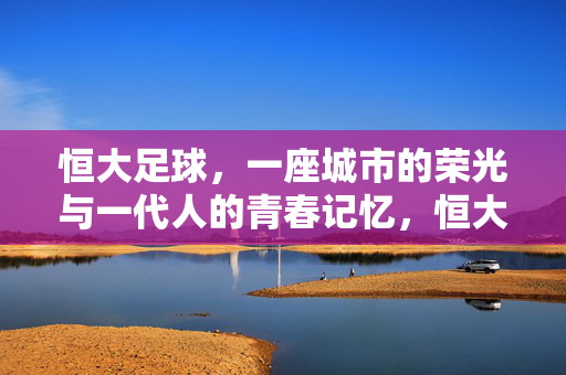 恒大足球，一座城市的荣光与一代人的青春记忆，恒大足球，城市荣光与一代人青春