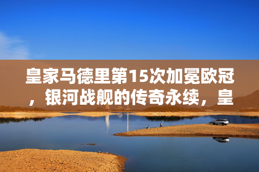 皇家马德里第15次加冕欧冠，银河战舰的传奇永续，皇家马德里15次加冕欧冠，银河战舰传奇永续