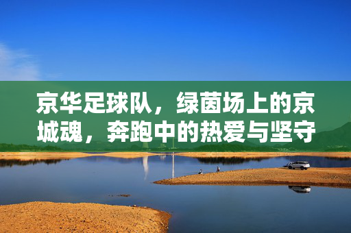 京华足球队，绿茵场上的京城魂，奔跑中的热爱与坚守，京华足球队，绿茵场上的京城魂与热爱坚守