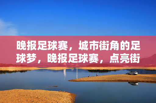 晚报足球赛，城市街角的足球梦，晚报足球赛，点亮街角足球梦