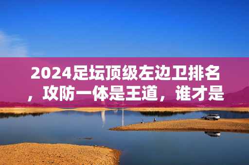 2024足坛顶级左边卫排名，攻防一体是王道，谁才是真正的边路铁闸？2024足坛顶级左边卫排名，攻防一体谁是边路铁闸？