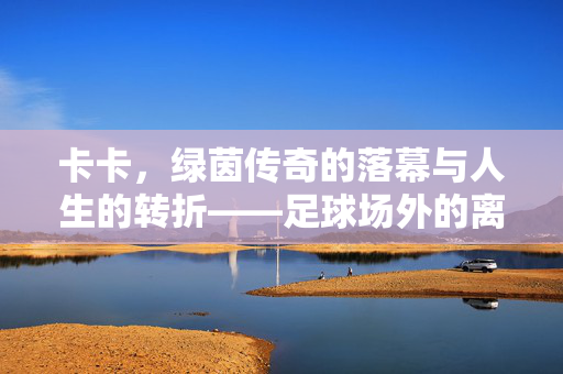 卡卡,绿茵传奇的落幕与人生的转折——足球场外的离婚启示,卡卡,绿茵传奇落幕与人生转折——足球场外离婚启示