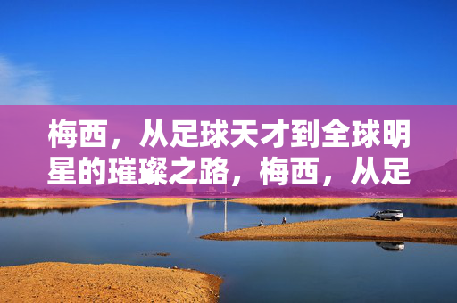 梅西,从足球天才到全球明星的璀璨之路,梅西,从足球天才到全球明星的璀璨之路