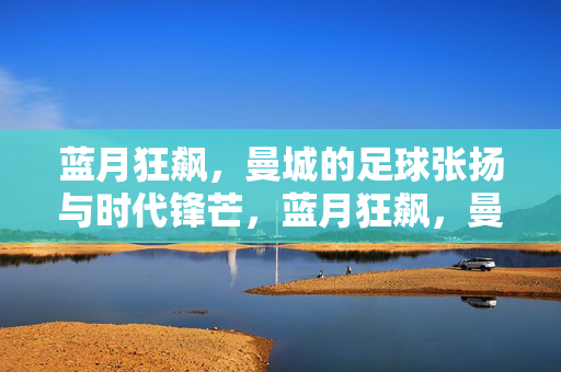 蓝月狂飙，曼城的足球张扬与时代锋芒，蓝月狂飙，曼城的足球张扬与时代锋芒