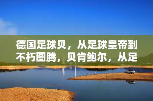 德国足球贝，从足球皇帝到不朽图腾，贝肯鲍尔，从足球皇帝到不朽图腾