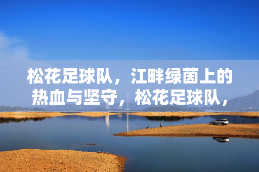 松花足球队，江畔绿茵上的热血与坚守，松花足球队，江畔绿茵热血坚守