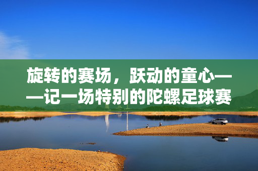 旋转的赛场，跃动的童心——记一场特别的陀螺足球赛，旋转的赛场，跃动的童心