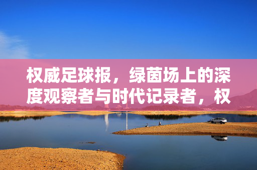 权威足球报，绿茵场上的深度观察者与时代记录者，权威足球报，绿茵场深度观察者与时代记录者
