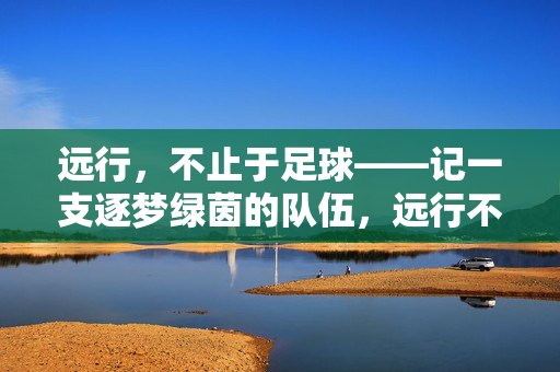 远行，不止于足球——记一支逐梦绿茵的队伍，远行不止于足球，一支队伍的绿茵逐梦