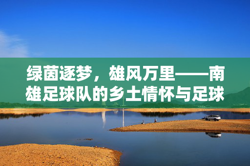 绿茵逐梦，雄风万里——南雄足球队的乡土情怀与足球热忱，南雄足球队，乡土情怀逐梦绿茵