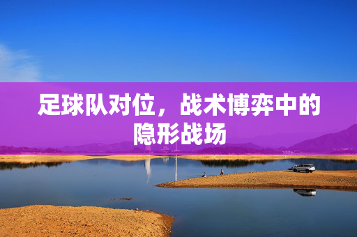 足球队对位,战术博弈中的隐形战场