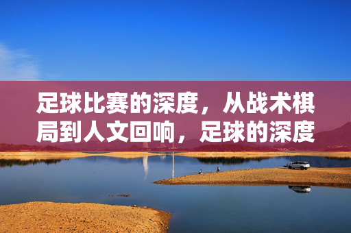 足球比赛的深度,从战术棋局到人文回响,足球的深度,战术博弈与人文回响