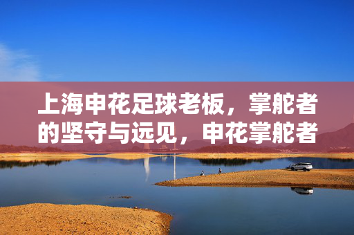 上海申花足球老板，掌舵者的坚守与远见，申花掌舵者的坚守与远见