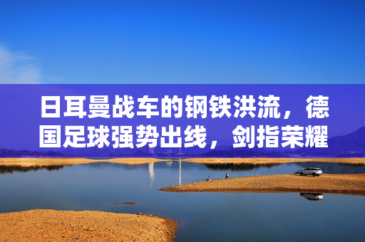 日耳曼战车的钢铁洪流,德国足球强势出线,剑指荣耀之巅,日耳曼战车强势出线,剑指荣耀之巅