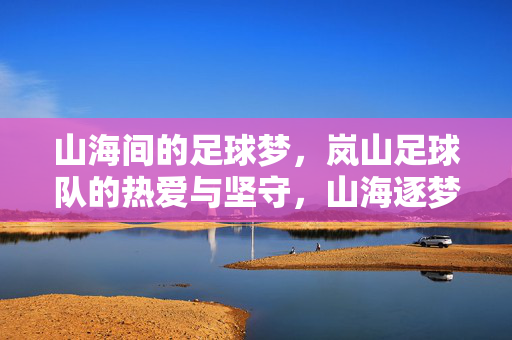 山海间的足球梦，岚山足球队的热爱与坚守，山海逐梦，岚山足球队的热爱与坚守