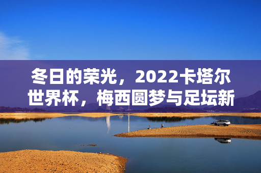 冬日的荣光，2022卡塔尔世界杯，梅西圆梦与足坛新章，冬日荣光，梅西圆梦与2022世界杯足坛新章