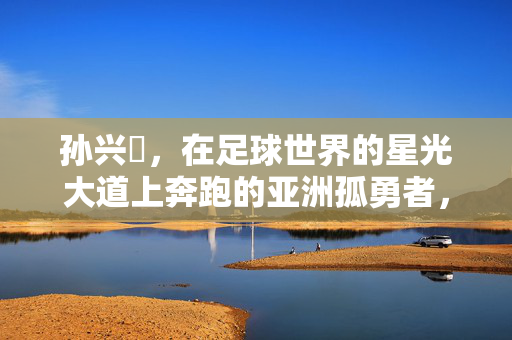 孙兴慜，在足球世界的星光大道上奔跑的亚洲孤勇者，孙兴慜，亚洲孤勇者的星光奔跑