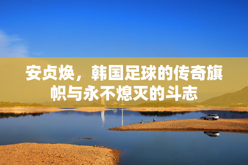 安贞焕，韩国足球的传奇旗帜与永不熄灭的斗志