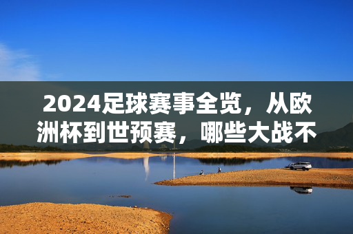 2024足球赛事全览，从欧洲杯到世预赛，哪些大战不容错过？2024足球赛事全览，欧洲杯、世预赛焦点战不容错过