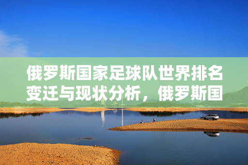 俄罗斯国家足球队世界排名变迁与现状分析，俄罗斯国家足球队世界排名变迁与现状分析
