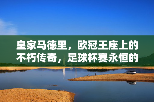 皇家马德里，欧冠王座上的不朽传奇，足球杯赛永恒的图腾，皇家马德里，欧冠王座上的不朽传奇，足球杯赛永恒图腾