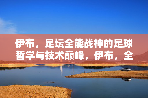 伊布，足坛全能战神的足球哲学与技术巅峰，伊布，全能战神的足球哲学与技术巅峰