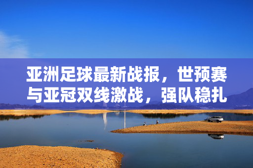 亚洲足球最新战报，世预赛与亚冠双线激战，强队稳扎稳打黑马初露锋芒，亚洲足球双线激战，世预赛亚冠齐鸣，强队稳扎黑马崛起