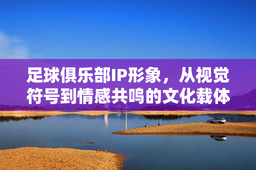 足球俱乐部IP形象，从视觉符号到情感共鸣的文化载体，足球俱乐部IP形象，视觉符号到情感共鸣的文化载体