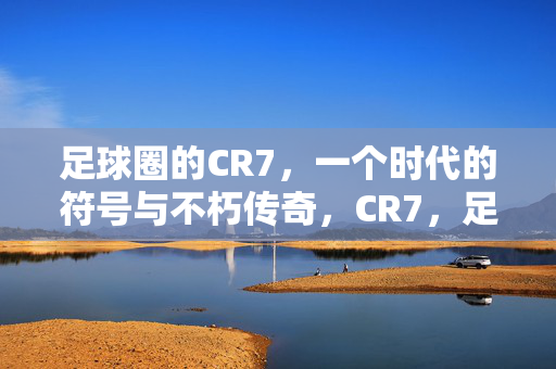 足球圈的CR7，一个时代的符号与不朽传奇，CR7，足球时代的符号与不朽传奇
