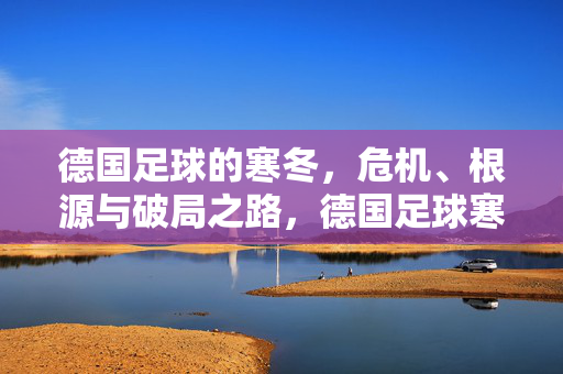 德国足球的寒冬,危机、根源与破局之路,德国足球寒冬,危机根源与破局之路