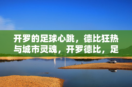 开罗的足球心跳，德比狂热与城市灵魂，开罗德比，足球狂热里的城市灵魂