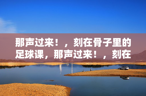 那声过来！，刻在骨子里的足球课，那声过来！，刻在骨子里的足球课