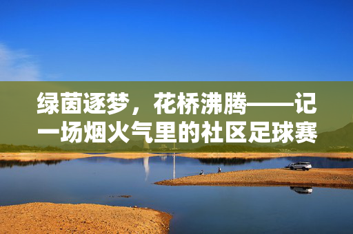 绿茵逐梦，花桥沸腾——记一场烟火气里的社区足球赛，花桥烟火绿茵梦，社区足球沸腾时