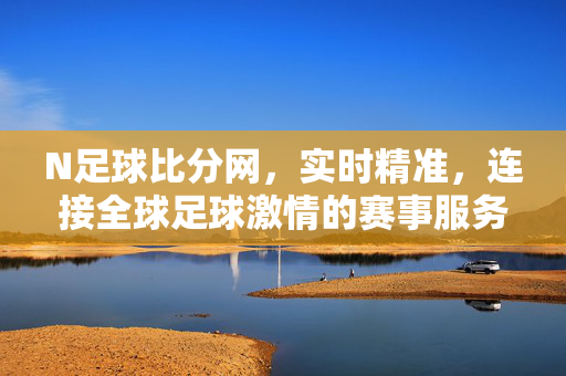 N足球比分网，实时精准，连接全球足球激情的赛事服务平台，N足球比分网，实时精准连接全球足球激情的赛事服务平台